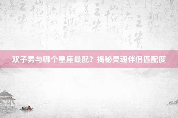 双子男与哪个星座最配？揭秘灵魂伴侣匹配度